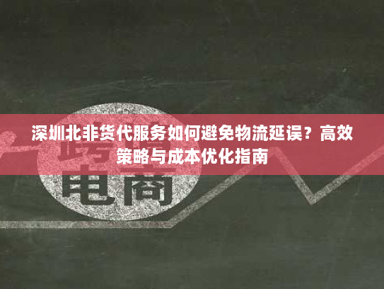 深圳北非货代服务如何避免物流延误？高效策略与成本优化指南