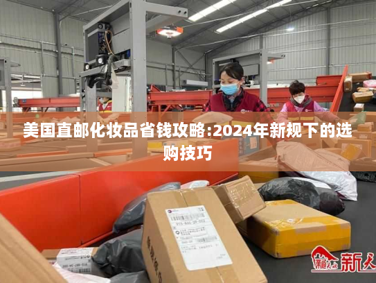 美国直邮化妆品省钱攻略:2024年新规下的选购技巧