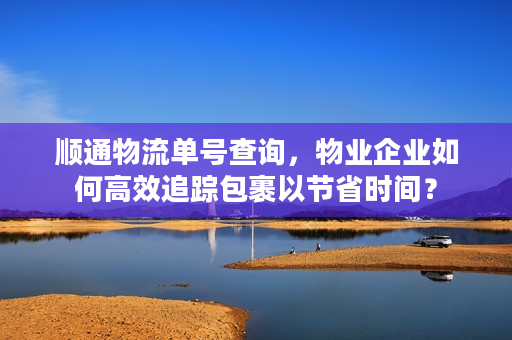顺通物流单号查询，物业企业如何高效追踪包裹以节省时间？