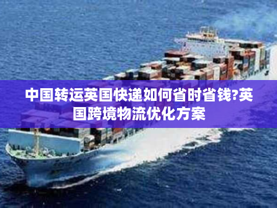 中国转运英国快递如何省时省钱?英国跨境物流优化方案