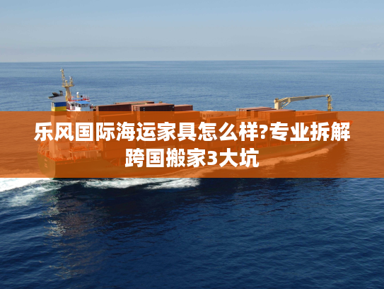 乐风国际海运家具怎么样?专业拆解跨国搬家3大坑