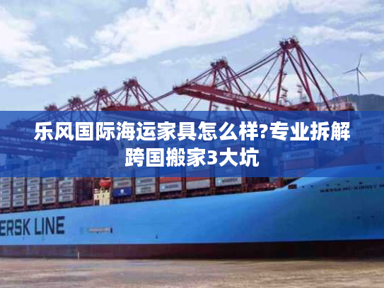 乐风国际海运家具怎么样?专业拆解跨国搬家3大坑