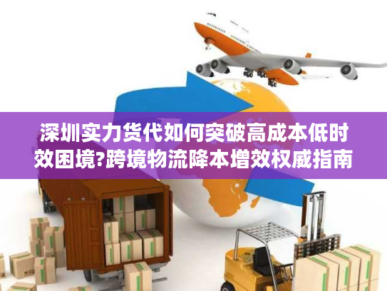 深圳实力货代如何突破高成本低时效困境?跨境物流降本增效权威指南