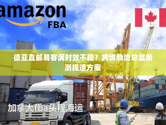 德亚直邮易客满时效不稳？跨境物流总监亲测提速方案