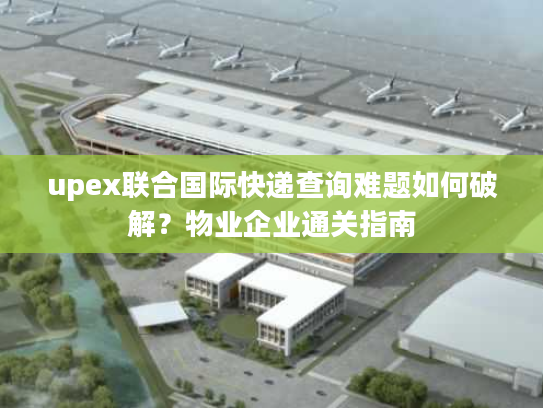 upex联合国际快递查询难题如何破解？物业企业通关指南