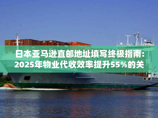 日本亚马逊直邮地址填写终极指南:2025年物业代收效率提升55%的关键