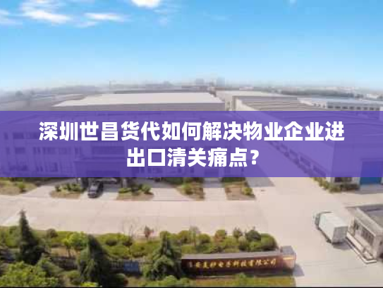 深圳世昌货代如何解决物业企业进出口清关痛点？