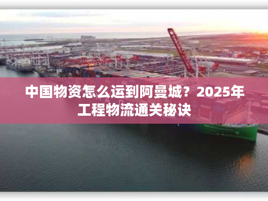 中国物资怎么运到阿曼城？2025年工程物流通关秘诀