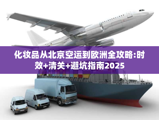 化妆品从北京空运到欧洲全攻略:时效+清关+避坑指南2025