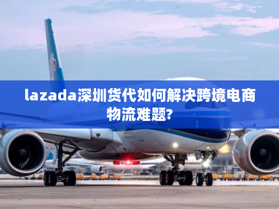 lazada深圳货代如何解决跨境电商物流难题?