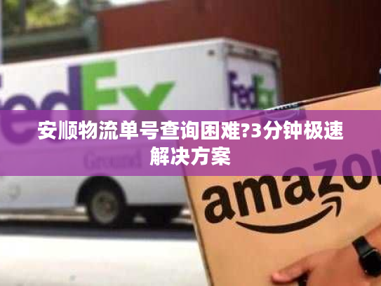 安顺物流单号查询困难?3分钟极速解决方案 安顺物流单号查询困难?3分钟极速解决方案