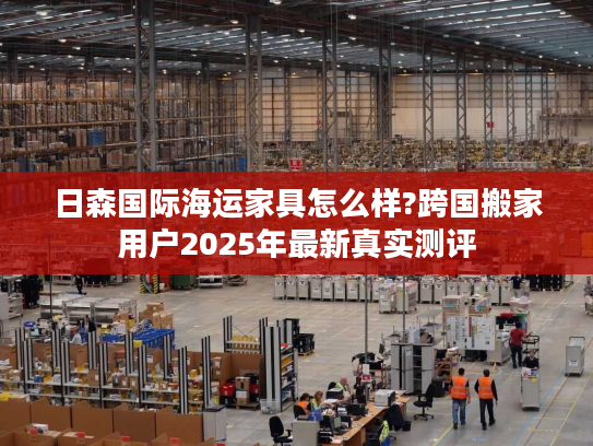 日森国际海运家具怎么样?跨国搬家用户2025年最新真实测评