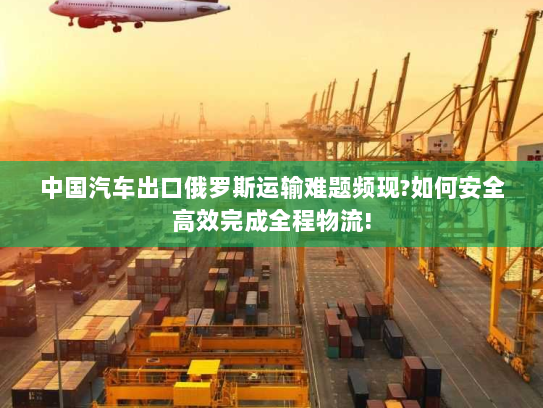 中国汽车出口俄罗斯运输难题频现?如何安全高效完成全程物流!