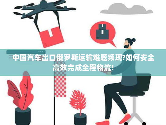 中国汽车出口俄罗斯运输难题频现?如何安全高效完成全程物流!