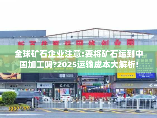 全球矿石企业注意:要将矿石运到中国加工吗?2025运输成本大解析! 全球矿石企业注意:要将矿石运到中国加工吗?2025运输成本大解析!