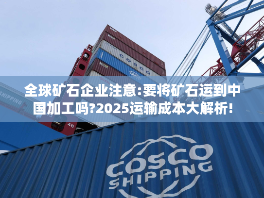 全球矿石企业注意:要将矿石运到中国加工吗?2025运输成本大解析! 全球矿石企业注意:要将矿石运到中国加工吗?2025运输成本大解析!