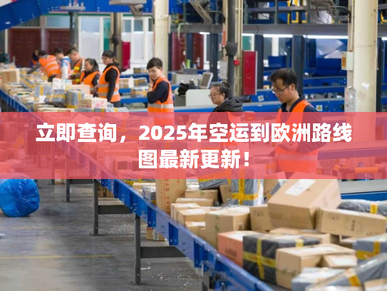 立即查询，2025年空运到欧洲路线图最新更新！