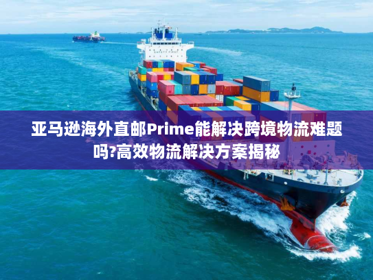 亚马逊海外直邮Prime能解决跨境物流难题吗?高效物流解决方案揭秘