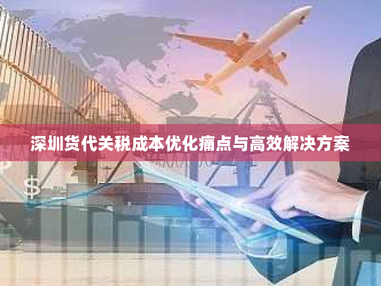 深圳货代关税成本优化痛点与高效解决方案