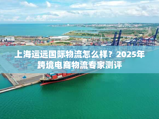 上海运远国际物流怎么样?2025年跨境电商物流专家测评 上海运远国际物流怎么样?2025年跨境电商物流专家测评