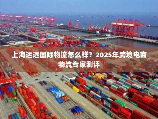 上海运远国际物流怎么样？2025年跨境电商物流专家测评