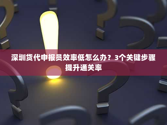 深圳货代申报员效率低怎么办？3个关键步骤提升通关率