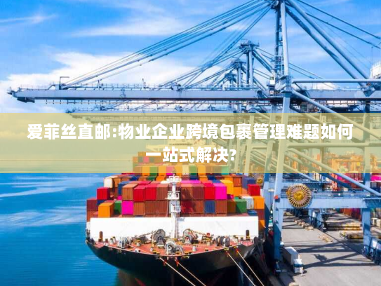 爱菲丝直邮:物业企业跨境包裹管理难题如何一站式解决?