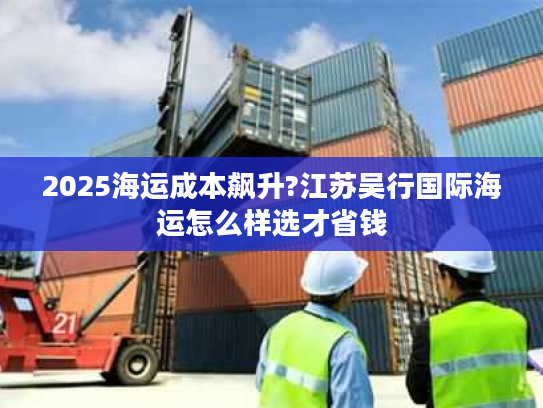 2025海运成本飙升?江苏吴行国际海运怎么样选才省钱