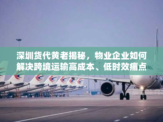 深圳货代黄老揭秘，物业企业如何解决跨境运输高成本、低时效痛点？