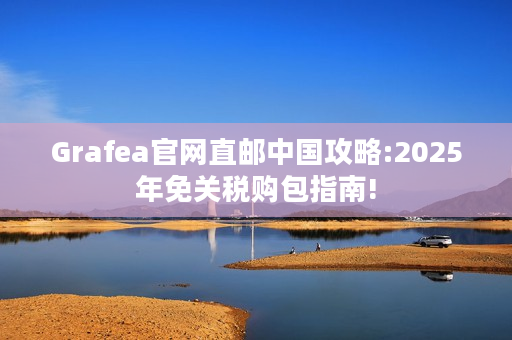 Grafea官网直邮中国攻略:2025年免关税购包指南!