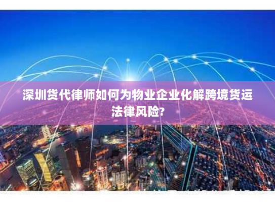 深圳货代律师如何为物业企业化解跨境货运法律风险?