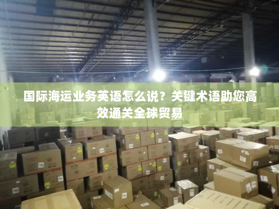 国际海运业务英语怎么说？关键术语助您高效通关全球贸易