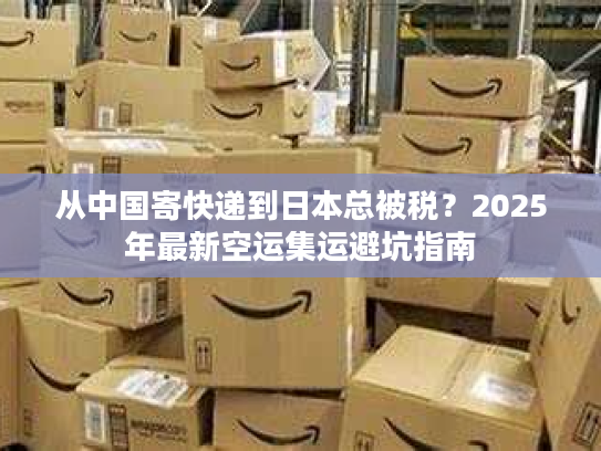 从中国寄快递到日本总被税？2025年最新空运集运避坑指南