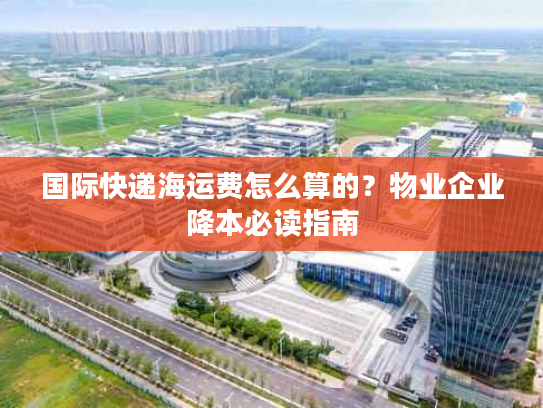 国际快递海运费怎么算的？物业企业降本必读指南