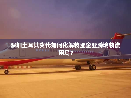 深圳土耳其货代如何化解物业企业跨境物流困局? 深圳土耳其货代如何化解物业企业跨境物流困局?