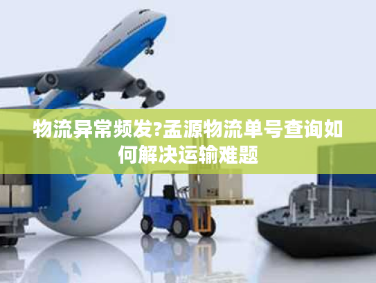 物流异常频发?孟源物流单号查询如何解决运输难题