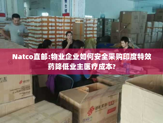 Natco直邮:物业企业如何安全采购印度特效药降低业主医疗成本?