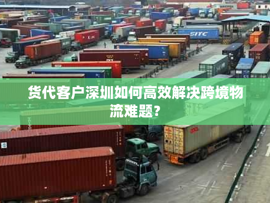 货代客户深圳如何高效解决跨境物流难题？
