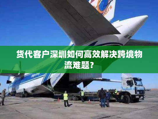 货代客户深圳如何高效解决跨境物流难题？