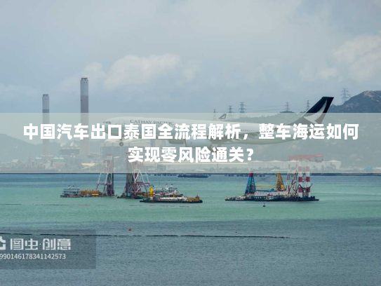 中国汽车出口泰国全流程解析，整车海运如何实现零风险通关？