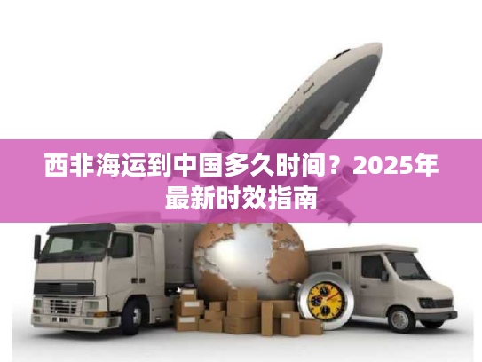 西非海运到中国多久时间？2025年最新时效指南