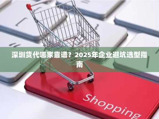 深圳货代哪家靠谱？2025年企业避坑选型指南