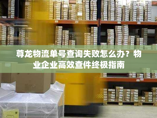 尊龙物流单号查询失败怎么办？物业企业高效查件终极指南