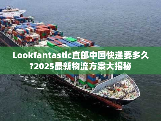 Lookfantastic直邮中国快递要多久?2025最新物流方案大揭秘 Lookfantastic直邮中国快递要多久?2025最新物流方案大揭秘