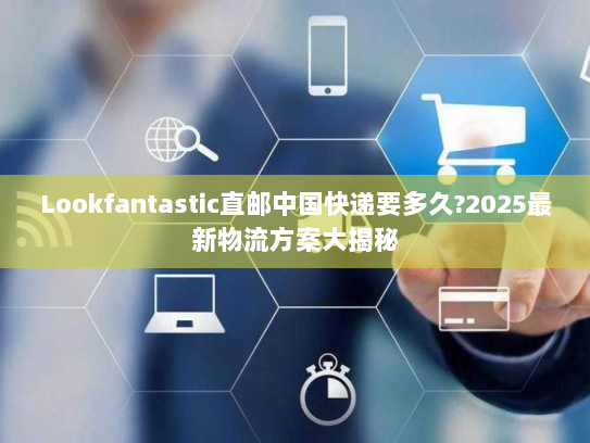Lookfantastic直邮中国快递要多久?2025最新物流方案大揭秘