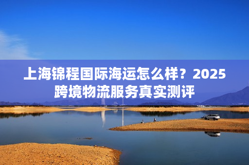 上海锦程国际海运怎么样？2025跨境物流服务真实测评