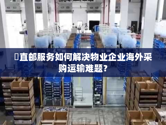 焗直邮服务如何解决物业企业海外采购运输难题？