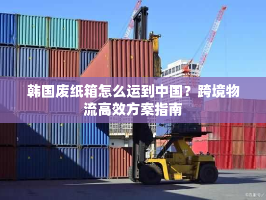 韩国废纸箱怎么运到中国?跨境物流高效方案指南 韩国废纸箱怎么运到中国?跨境物流高效方案指南