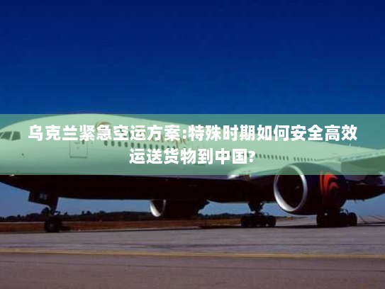 乌克兰紧急空运方案:特殊时期如何安全高效运送货物到中国?