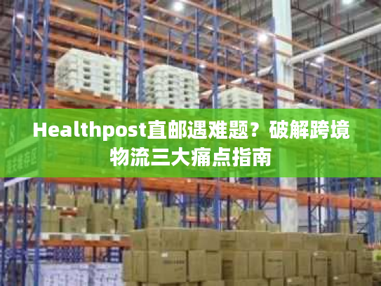 Healthpost直邮遇难题？破解跨境物流三大痛点指南